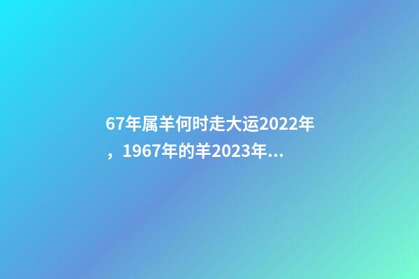 67年属羊何时走大运2022年，1967年的羊2023年的运势如何 2022年1967年属羊运势，1967年出生的男人在2023年运程怎样-第1张-观点-玄机派